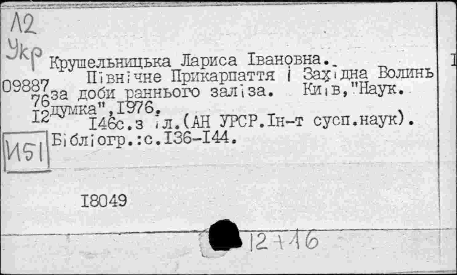 ﻿'”' 4' Крушельницька Лариса Івановна., радон х Північне Прикарпаття І Західна Волинь и"0ЙДза доби раннього заліза. Київ, Наук.
Йдумка",І976. г	т	.
І46с.з іл.(АН УРСР.Ін-т сусп.наук).
7, р.. І Бі бл і огр. : о. 136-144.
18049
|2 \ ТБ